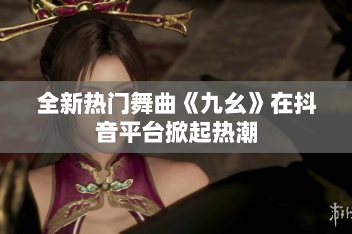 全新热门舞曲《九幺》在抖音平台掀起热潮