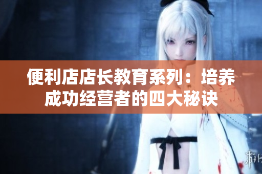 便利店店长教育系列：培养成功经营者的四大秘诀