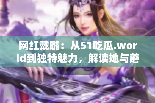 网红戴璐：从51吃瓜.world到独特魅力，解读她与蘑菇的别样风采
