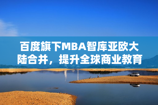 百度旗下MBA智库亚欧大陆合并，提升全球商业教育影响