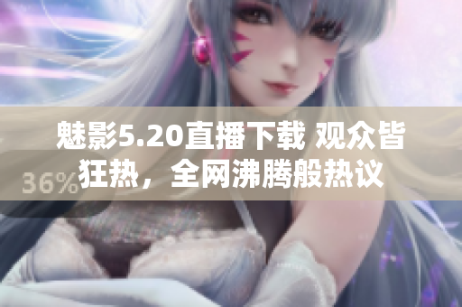魅影5.20直播下载 观众皆狂热，全网沸腾般热议