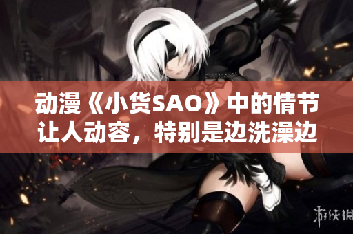 动漫《小货SAO》中的情节让人动容，特别是边洗澡边CAO的场景令人印象深刻。