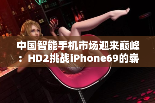 中国智能手机市场迎来巅峰：HD2挑战iPhone69的崭新时代