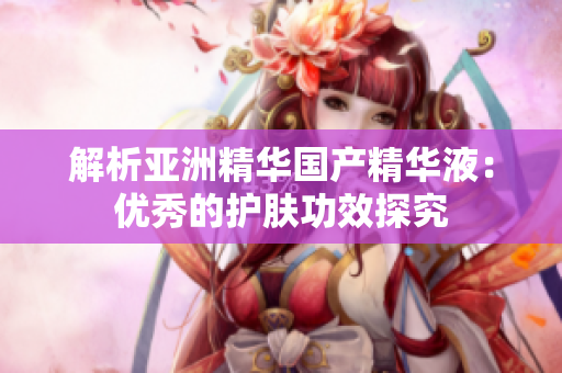 解析亚洲精华国产精华液：优秀的护肤功效探究