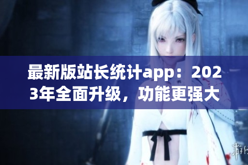 最新版站长统计app：2023年全面升级，功能更强大