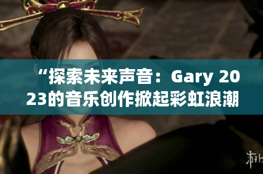 “探索未来声音：Gary 2023的音乐创作掀起彩虹浪潮”