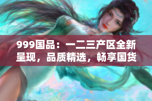 999国品：一二三产区全新呈现，品质精选，畅享国货新时代