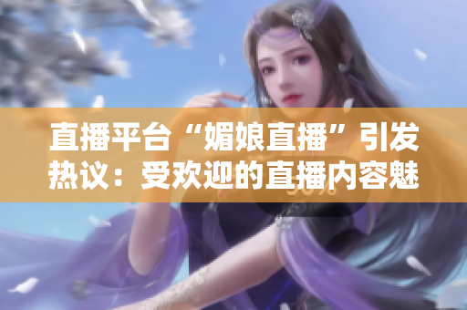 直播平台“媚娘直播”引发热议：受欢迎的直播内容魅力何在？