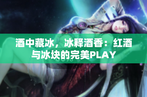 酒中藏冰，冰释酒香：红酒与冰块的完美PLAY