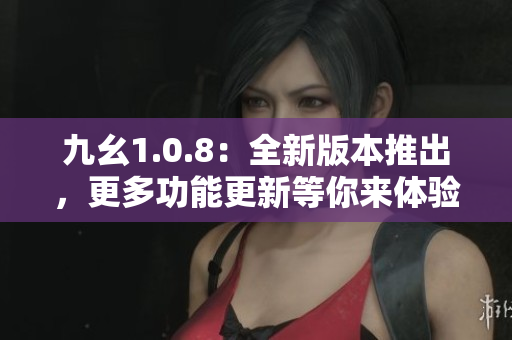 九幺1.0.8：全新版本推出，更多功能更新等你来体验