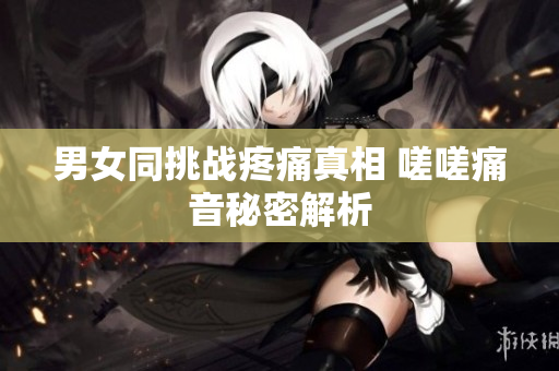 男女同挑战疼痛真相 嗟嗟痛音秘密解析
