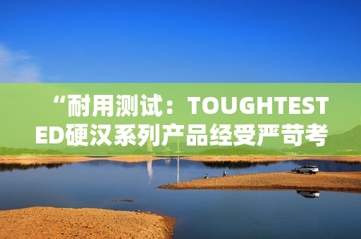 “耐用测试：TOUGHTESTED硬汉系列产品经受严苛考验”