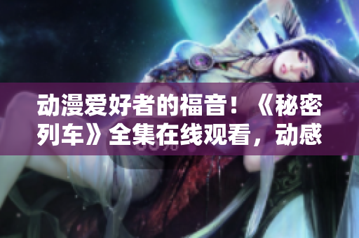 动漫爱好者的福音！《秘密列车》全集在线观看，动感冒险来袭