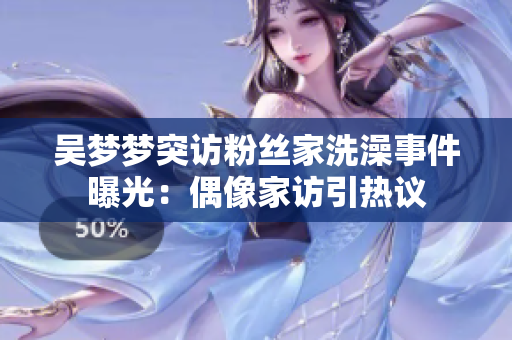 吴梦梦突访粉丝家洗澡事件曝光：偶像家访引热议