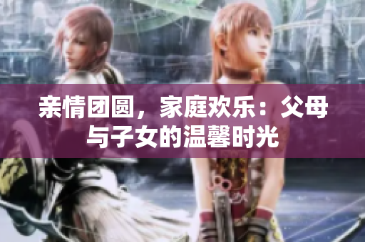 亲情团圆，家庭欢乐：父母与子女的温馨时光