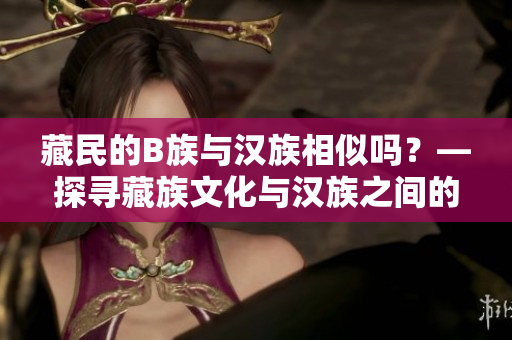 藏民的B族与汉族相似吗？—探寻藏族文化与汉族之间的共通性