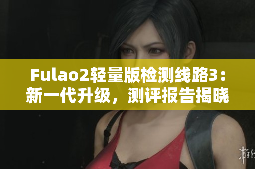 Fulao2轻量版检测线路3：新一代升级，测评报告揭晓