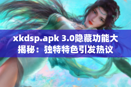 xkdsp.apk 3.0隐藏功能大揭秘：独特特色引发热议