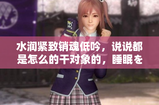 水润紧致销魂低吟，说说都是怎么的干对象的，睡眠を取らなくてもいい，睡觉抓着小鸡一晚上会怎样，睡过年纪最大的多少岁六十多，水润紧致销魂低吟古代576
