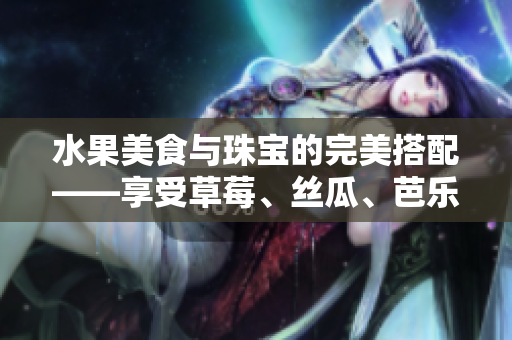 水果美食与珠宝的完美搭配——享受草莓、丝瓜、芭乐、鸭脖的滋味和翡翠手镯的闪耀