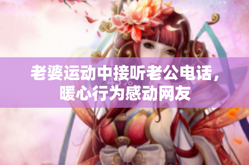 老婆运动中接听老公电话，暖心行为感动网友