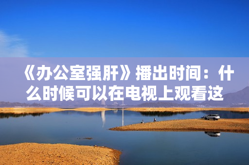 《办公室强肝》播出时间：什么时候可以在电视上观看这个节目？