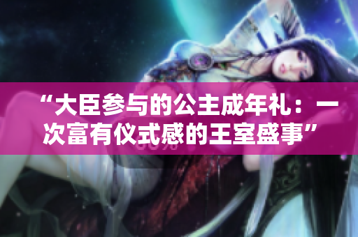 “大臣参与的公主成年礼：一次富有仪式感的王室盛事”