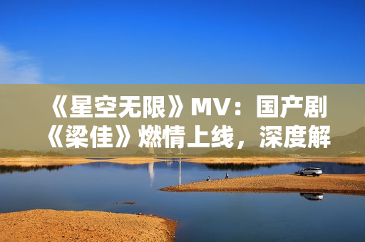 《星空无限》MV：国产剧《梁佳》燃情上线，深度解读华语影视新风向