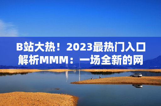 B站大热！2023最热门入口解析MMM：一场全新的网络文化体验