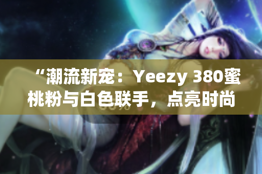 “潮流新宠：Yeezy 380蜜桃粉与白色联手，点亮时尚界”