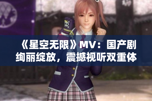 《星空无限》MV：国产剧绚丽绽放，震撼视听双重体验