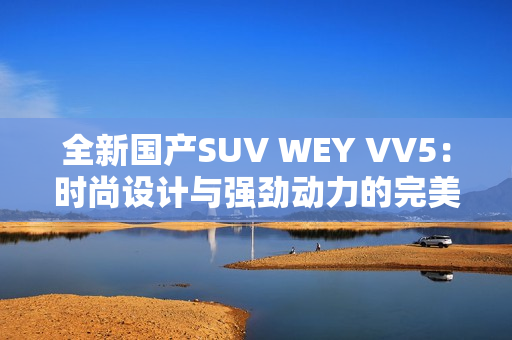 全新国产SUV WEY VV5：时尚设计与强劲动力的完美结合