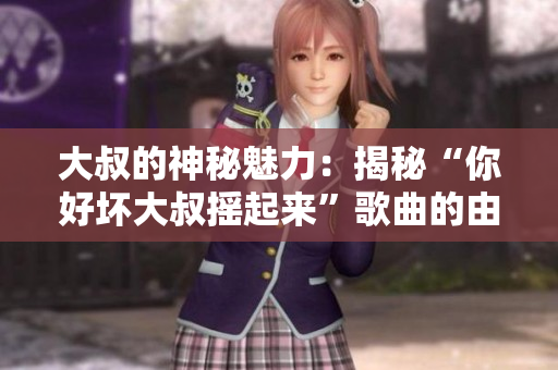 大叔的神秘魅力：揭秘“你好坏大叔摇起来”歌曲的由来