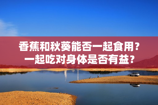香蕉和秋葵能否一起食用？一起吃对身体是否有益？