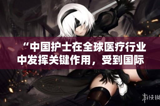 “中国护士在全球医疗行业中发挥关键作用，受到国际广泛认可”