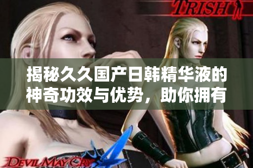揭秘久久国产日韩精华液的神奇功效与优势，助你拥有水嫩肌肤