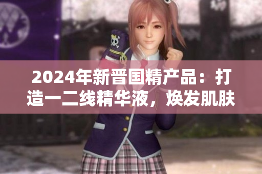 2024年新晋国精产品：打造一二线精华液，焕发肌肤活力