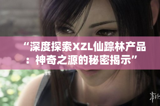 “深度探索XZL仙踪林产品：神奇之源的秘密揭示”