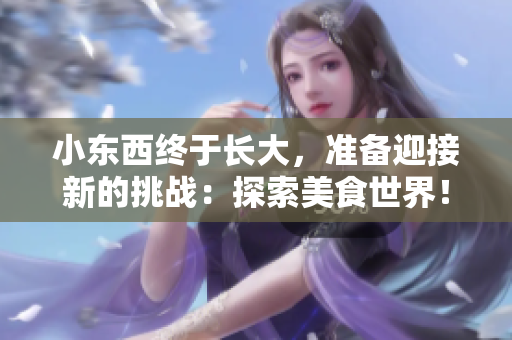小东西终于长大，准备迎接新的挑战：探索美食世界！