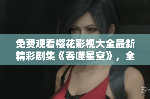免费观看樱花影视大全最新精彩剧集《吞噬星空》，全网同步更新，不容错过