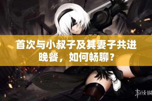 首次与小叔子及其妻子共进晚餐，如何畅聊？