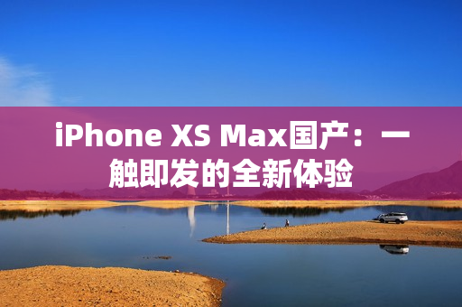 iPhone XS Max国产：一触即发的全新体验