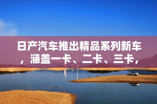日产汽车推出精品系列新车，涵盖一卡、二卡、三卡，致力于满足不同消费者需求