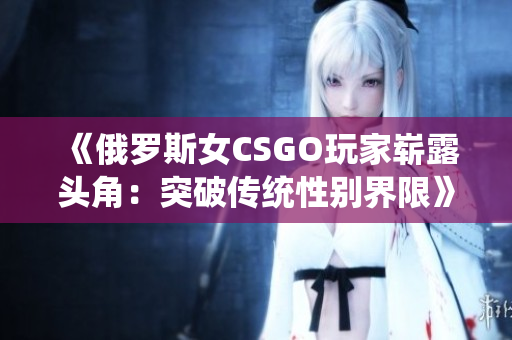 《俄罗斯女CSGO玩家崭露头角：突破传统性别界限》