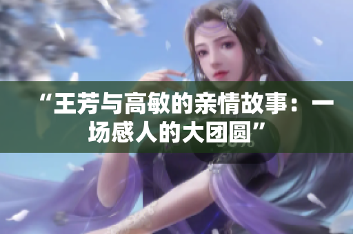 “王芳与高敏的亲情故事：一场感人的大团圆”