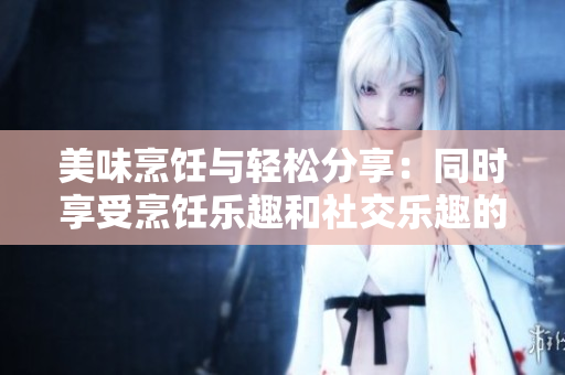 美味烹饪与轻松分享：同时享受烹饪乐趣和社交乐趣的技巧