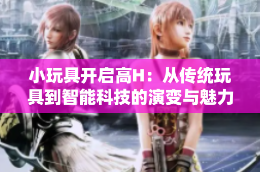小玩具开启高H：从传统玩具到智能科技的演变与魅力