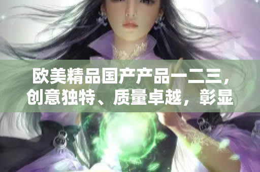 欧美精品国产产品一二三，创意独特、质量卓越，彰显卓越工艺与品质保证