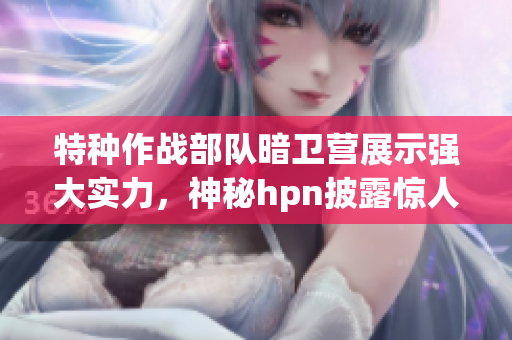 特种作战部队暗卫营展示强大实力，神秘hpn披露惊人内幕