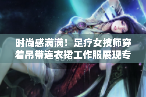 时尚感满满！足疗女技师穿着吊带连衣裙工作服展现专业魅力